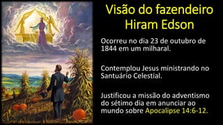 Visão do fazendeiro
Hiram Edson
Ocorreu no dia 23 de outubro de
1844 em um milharal.
Contemplou Jesus ministrando no
Santuário Celestial.
Justificou a missão do adventismo
do sétimo dia em anunciar ao
mundo sobre Apocalipse 14:6-12.
 