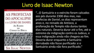 Livro de Isaac Newton
“...O Santuário e o exército foram calcados
aos pés durante 2300 dias mas, nas
profecias de Daniel, os dias representam
anos e, no reinado de Antíoco, a
profanação do Templo não durou tantos
dias naturais. Deveria durar até o fim, até o
extremo da indignação contra os Judeus, e
essa indignação ainda não chegara ao fim.
Deveria durar enquanto o Santuário
derrubado não fosse purificado: e o
Santuário ainda não fora purificado.”
 