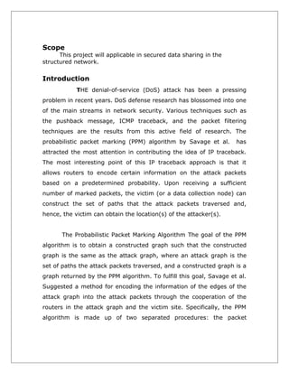 Scope

This project will applicable in secured data sharing in the
structured network.

Introduction
THE denial-of-service (DoS) attack has been a pressing
problem in recent years. DoS defense research has blossomed into one
of the main streams in network security. Various techniques such as
the pushback message, ICMP traceback, and the packet filtering
techniques are the results from this active field of research. The
probabilistic packet marking (PPM) algorithm by Savage et al.

has

attracted the most attention in contributing the idea of IP traceback.
The most interesting point of this IP traceback approach is that it
allows routers to encode certain information on the attack packets
based on a predetermined probability. Upon receiving a sufficient
number of marked packets, the victim (or a data collection node) can
construct the set of paths that the attack packets traversed and,
hence, the victim can obtain the location(s) of the attacker(s).
The Probabilistic Packet Marking Algorithm The goal of the PPM
algorithm is to obtain a constructed graph such that the constructed
graph is the same as the attack graph, where an attack graph is the
set of paths the attack packets traversed, and a constructed graph is a
graph returned by the PPM algorithm. To fulfill this goal, Savage et al.
Suggested a method for encoding the information of the edges of the
attack graph into the attack packets through the cooperation of the
routers in the attack graph and the victim site. Specifically, the PPM
algorithm is made up of two separated procedures: the packet

 