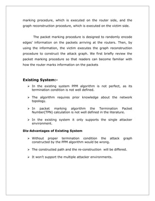marking procedure, which is executed on the router side, and the
graph reconstruction procedure, which is executed on the victim side.
The packet marking procedure is designed to randomly encode
edges’ information on the packets arriving at the routers. Then, by
using the information, the victim executes the graph reconstruction
procedure to construct the attack graph. We first briefly review the
packet marking procedure so that readers can become familiar with
how the router marks information on the packets

Existing System: In the existing system PPM algorithm is not perfect, as its
termination condition is not well defined.
 The algorithm requires prior knowledge about the network
topology.
 In packet marking algorithm the Termination Packet
Number(TPN) calculation is not well defined in the literature.
 In the existing system it only supports the single attacker
environment.
Dis-Advantages of Existing System
 Without proper termination condition the attack
constructed by the PPM algorithm would be wrong.

graph

 The constructed path and the re-construction will be differed.
 It won’t support the multiple attacker environments.

 