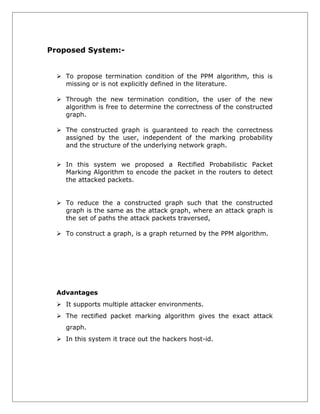 Proposed System: To propose termination condition of the PPM algorithm, this is
missing or is not explicitly defined in the literature.
 Through the new termination condition, the user of the new
algorithm is free to determine the correctness of the constructed
graph.
 The constructed graph is guaranteed to reach the correctness
assigned by the user, independent of the marking probability
and the structure of the underlying network graph.
 In this system we proposed a Rectified Probabilistic Packet
Marking Algorithm to encode the packet in the routers to detect
the attacked packets.
 To reduce the a constructed graph such that the constructed
graph is the same as the attack graph, where an attack graph is
the set of paths the attack packets traversed,
 To construct a graph, is a graph returned by the PPM algorithm.

Advantages
 It supports multiple attacker environments.
 The rectified packet marking algorithm gives the exact attack
graph.
 In this system it trace out the hackers host-id.

 