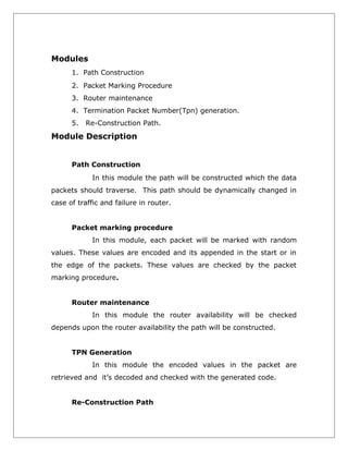 Modules
1. Path Construction
2. Packet Marking Procedure
3. Router maintenance
4. Termination Packet Number(Tpn) generation.
5.

Re-Construction Path.

Module Description
Path Construction
In this module the path will be constructed which the data
packets should traverse. This path should be dynamically changed in
case of traffic and failure in router.
Packet marking procedure
In this module, each packet will be marked with random
values. These values are encoded and its appended in the start or in
the edge of the packets. These values are checked by the packet
marking procedure.
Router maintenance
In this module the router availability will be checked
depends upon the router availability the path will be constructed.
TPN Generation
In this module the encoded values in the packet are
retrieved and it’s decoded and checked with the generated code.
Re-Construction Path

 