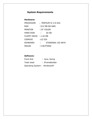 System Requirements
Hardware:
PROCESSOR

: PENTIUM IV 2.6 GHz

RAM

:512 MB DD RAM

MONITOR

:15” COLOR

HARD DISK

:

20 GB

FLOPPY DRIVE

: 1.44 MB

CDDRIVE

:LG 52X

KEYBOARD

:

MOUSE

:3 BUTTONS

STANDARD 102 KEYS

Software:
Front End

: Java, Swing

Tools Used

: JFrameBuilder

Operating System : WindowsXP

 