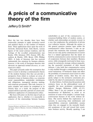 Business Ethics: A European Review




    ´
A precis of a communicative
theory of the ﬁrm
Jeffery D. Smithn

Introduction                                                                 stakeholders as part of the communicative, i.e.
                                                                             consensus-building fabric of modern society, or
Over the last two decades there have been                                    whether such relationships are merely strategic in
noteworthy attempts to apply normative moral                                 a way that emphasizes the satisfaction of private
and political theory to the conduct of business                              over collective interest. Although the answer to
ﬁrms. These applications draw upon the work of                               this general question remains open within the
Aristotle, Immanuel Kant, John Rawls, various                                communicative ethics literature, I take an ap-
ﬁgures of the social contract tradition, and the                             proach that maintains that economic organiza-
writings of the so-called communitarians (see                                tions are not only partly communicative in nature
Keeley 1988, Solomon 1993, Etzioni 1998, Do-                                 but it is indeed appropriate that the ideals set
naldson & Dunfee 1999, Bowie 1999, Phillips                                  forth by communicative action structure the terms
2003). A body of literature that has received                                of cooperation between their members. Business
substantially less attention by business ethicists,                          actors, while strategically motivated in basic ways,
however, is the work of European theorists who                               cannot be exclusively strategic without jeopardiz-
advocate an approach termed discourse, or com-                               ing the successful attainment of their shared
municative ethics.                                                           interests. I also hold that communicative action
  This paper proceeds under the assumption that                              is only enabled through a complicated network of
there is room to develop a communicative theory                              social institutions. If businesses shape and affect
of the modern business ﬁrm that can provide a                                the possibility of consensual social action in other
perspective from which to evaluate an array of                               spheres of modern society, then they too are
normative issues in business ethics, e.g. corporate                          partly subject to the normative constraints pro-
social responsibilities, stakeholder entitlements                            vided by the ideal of communicative interaction.
and obligations, managerial decision making,                                    In what follows, I will develop this position with
and corporate governance. This task, however, is                             exclusive focus on the philosophical work of
quite complex and cannot be completed in its                                 arguably the most prominent communicative
entirety here; as a result, the purpose of this                              ethicist, Juergen Habermas (1990: 43–115,
analysis will be to provide a preview of a more com-                         1996a). Since I do not purport to provide an
prehensive application of communicative ethics.                              interpretation of Habermas as much as an
  My focus will center on the ﬁrst step of such an                           extension of some of his insights, I assume large,
application; that is, whether it is reasonable to                            controversial features of his work without de-
conceive of the relationships between business                               fense. The motive behind this exploration is a
                                                                             curiosity in uncovering what entitlements and
                                                                             responsibilities corporate stakeholders assume
                                                                             when they are engaged in the mutually beneﬁ-
n
 Assistant Professor and Director of the Center for Business, Ethics
and Society, School of Business, University of Redlands, Redlands,           cial acceptance of risk and reward that consti-
CA, USA.                                                                     tutes business activity. Broadly speaking, I am


r Blackwell Publishing Ltd. 2004, 9600 Garsington Road, Oxford OX4 2DQ, UK
and 350 Main St, Malden, MA 02148, USA.                                                                                       317
 