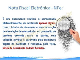 Nota Fiscal Eletrônica - NFe:

É um documento emitido e armazenado
eletronicamente, de existência apenas digital,
com o intuito de documentar uma operação
de circulação de mercadorias ou prestação de
serviços ocorrida entre as partes, cuja
validade jurídica é garantida pela assinatura
digital do emitente e recepção, pelo fisco,
antes da ocorrência do Fato Gerador.


Blog do Madruga | www.edgarmadruga.com.br
 