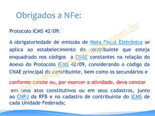 Obrigados a NFe:
Protocolo ICMS 42/09:

A obrigatoriedade de emissão de Nota Fiscal Eletrônica se
aplica ao estabelecimento do contribuinte que esteja
enquadrado nos códigos a CNAE constantes na relação do
Anexo do Protocolo ICMS 42/09, considerando o código da
CNAE principal do contribuinte, bem como os secundários e

conforme conste ou, por exercer a atividade, deva constar
 em seus atos constitutivos ou em seus cadastros, junto
ao CNPJ da RFB e no cadastro de contribuinte do ICMS de
cada Unidade Federada;
 