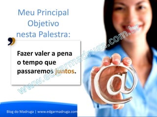 Meu Principal
        Objetivo
     nesta Palestra:

     Fazer valer a pena
     o tempo que
     passaremos juntos.




Blog do Madruga | www.edgarmadruga.com.br
 