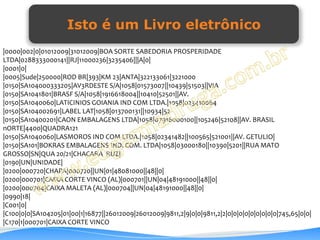 Isto é um Livro eletrônico
|0000|002|0|01012009|31012009|BOA SORTE SABEDORIA PROSPERIDADE
LTDA|0288333000141||RJ|11000236|3235406|||A|0|
|0001|0|
|0005|Sude|250000|ROD BR|393|KM 23|ANTA|322133061|3221000
|0150|SA104000333205|AV3RDESTE S/A|1058|01573007||10439|51503||VIA
|0150|SA1041801|BRASF S/A|1058|1916618004||10410|52501||AV.
|0150|SA1040060|LATICINIOS GOIANIA IND COM LTDA.|1058|023410064
|0150|SA104002691|LABEL LAT|1058|013700131||10934|52
|0150|SA10400201|CAON EMBALAGENS LTDA|1058|07916000100||105246|52108||AV. BRASIL
nORTE|4400|QUADRA121
|0150|SA1040060|LASMOROS IND COM LTDA.|1058|02341482||100565|521001||AV. GETULIO|
|0150|SA101|BOKRAS EMBALAGENS IND. COM. LTDA|1058|03000180||10390|5201||RUA MATO
GROSSO|SN|QUA 20/21|CHACARA RUZ|
|0190|UN|UNIDADE|
|0200|000720|CHAPA|000720||UN|01|48081000||48||0|
|0200|000701|CAIXA CORTE VINCO (AL)|000701||UN|04|48191000||48||0|
|0200|000704|CAIXA MALETA (AL)|000704||UN|04|48191000||48||0|
|0990|18|
|C001|0|
|C100|0|0|SA104205|01|00|1|16877||26012009|26012009|9811,2|9|0|0|9811,2|2|0|0|0|0|0|0|0|0|0|745,65|0|0|
|C170|1|000701|CAIXA CORTE VINCO
 
