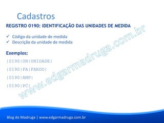 Cadastros
REGISTRO 0190: IDENTIFICAÇÃO DAS UNIDADES DE MEDIDA

 Código da unidade de medida
 Descrição da unidade de medida

Exemplos:
|0190|UN|UNIDADE|
|0190|FA|FARDO|
|0190|AMP|
|0190|PC|




Blog do Madruga | www.edgarmadruga.com.br
 