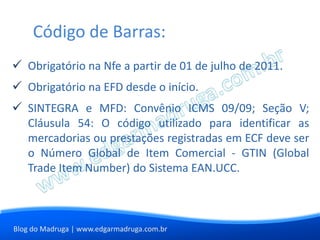 Código de Barras:
 Obrigatório na Nfe a partir de 01 de julho de 2011.
 Obrigatório na EFD desde o início.
 SINTEGRA e MFD: Convênio ICMS 09/09; Seção V;
  Cláusula 54: O código utilizado para identificar as
  mercadorias ou prestações registradas em ECF deve ser
  o Número Global de Item Comercial - GTIN (Global
  Trade Item Number) do Sistema EAN.UCC.



Blog do Madruga | www.edgarmadruga.com.br
 