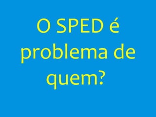 O SPED é
problema de
   quem?
 