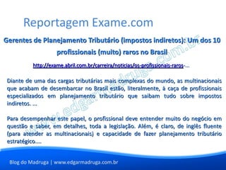 Reportagem Exame.com
Gerentes de Planejamento Tributário (impostos indiretos): Um dos 10
                    profissionais (muito) raros no Brasil
          http://exame.abril.com.br/carreira/noticias/os-profissionais-raros-...

 Diante de uma das cargas tributárias mais complexas do mundo, as multinacionais
 que acabam de desembarcar no Brasil estão, literalmente, à caça de profissionais
 especializados em planejamento tributário que saibam tudo sobre impostos
 indiretos. ...

 Para desempenhar este papel, o profissional deve entender muito do negócio em
 questão e saber, em detalhes, toda a legislação. Além, é claro, de inglês fluente
 (para atender as multinacionais) e capacidade de fazer planejamento tributário
 estratégico....


 Blog do Madruga | www.edgarmadruga.com.br
 
