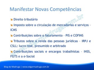 Manifestar Novas Competências
        Direito tributário
        Imposto sobre a circulação de mercadorias e serviços –
     ICMS
        Contribuições sobre o faturamento – PIS e COFINS
        Tributos sobre a renda das pessoas jurídicas – IRPJ e
     CSLL: lucro real, presumido e arbitrado
        Contribuições sociais e encargos trabalhistas – INSS,
     FGTS e a e-Social


Blog do Madruga | www.edgarmadruga.com.br
 