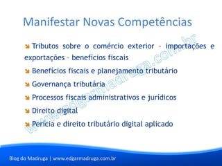 Manifestar Novas Competências
        Tributos sobre o comércio exterior – importações e
     exportações – benefícios fiscais
        Benefícios fiscais e planejamento tributário
        Governança tributária
        Processos fiscais administrativos e jurídicos
        Direito digital
        Perícia e direito tributário digital aplicado



Blog do Madruga | www.edgarmadruga.com.br
 