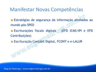 Manifestar Novas Competências
        Estratégias de segurança da informação alinhadas ao
     mundo pós-SPED
        Escriturações fiscais digitais – (EFD ICMS/IPI e EFD
     Contribuições)
        Escrituração Contábil Digital, FCONT e e-LALUR




Blog do Madruga | www.edgarmadruga.com.br
 