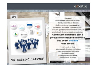 - Homens;
       - mais jovens (média de 26 anos);
          - distribuídos entre as classes;
       - detêm no mínimo curso superior;
    - possuem, em média, 10 redes sociais;
- possuem grande representatividade (40%) de
   profissionais de comunicação e marketing.
  Contribuem diretamente com a
produção de conteúdo no universo
      web 2.0 em 3 ou mais
          redes sociais:
                criam posts no blog;
      fazem uploads de vídeos no Youtube;
         criam comunidades, fóruns e/ou
                enquetes no Orkut;
            criam grupos no Facebook;
             tuitam/postam no Twitter.
 