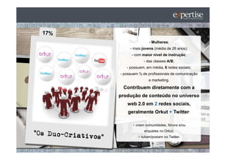 - Mulheres;
     - mais jovens (média de 26 anos);
      - com maior nível de instrução;
             - das classes A/B;
   - possuem, em média, 6 redes sociais;
- possuem ¼ de profissionais de comunicação
               e marketing.

 Contribuem diretamente com a
produção de conteúdo no universo
   web 2.0 em 2 redes sociais,
    geralmente Orkut + Twitter:

        criam comunidades, fóruns e/ou
             enquetes no Orkut;
           tuitam/postam no Twitter.
 
