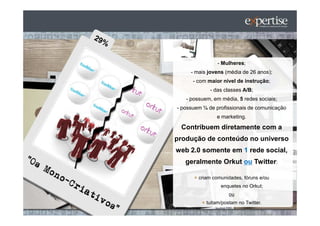 - Mulheres;
     - mais jovens (média de 26 anos);
      - com maior nível de instrução;
             - das classes A/B;
   - possuem, em média, 5 redes sociais;
- possuem ¼ de profissionais de comunicação
               e marketing.

 Contribuem diretamente com a
produção de conteúdo no universo
web 2.0 somente em 1 rede social,
   geralmente Orkut ou Twitter:

        criam comunidades, fóruns e/ou
                 enquetes no Orkut;
                     ou
           tuitam/postam no Twitter.
 