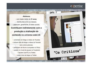 - Mulheres;
     - com idade média de 31 anos;
      - distribuídas entre as classes;
 - possuem, geralmente, 3 redes sociais.

Contribuem indiretamente com a
   produção e viralização do
 conteúdo no universo web 2.0:

  comentam em blogs e vídeos do Youtube;
  indicam links de blogs e vídeos do Youtube
           para outras pessoas;
  participam de fóruns e enquetes no Orkut;
  postam no mural de grupos no Facebook;
         retuitam (dá RT) no Twitter;
       tuitam links de blogs no Twitter.
 