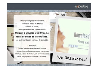 - Maior presença de classe B/C/D;
        - com idade média de 33 anos;
              - ambos os sexos;
    - estão geralmente em 2 redes sociais.

Utilizam o universo web 2.0 como
 fonte de busca de informações,
 não contribuindo com a criação de conteúdo:


                   lêem blogs;
     fazem downloads de vídeos do Youtube;
  buscam informações sobre marcas e empresas
em blogs, vídeos do Youtube, em comunidades do
   Orkut, em grupos do Facebook e no Twitter.
 
