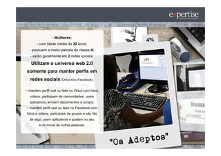 - Mulheres;
      - com idade média de 32 anos;
 - possuem a maior parcela de classe A;
  - estão geralmente em 2 redes sociais.

  Utilizam o universo web 2.0
somente para manter perfis em
  redes sociais (Orkut e/ou Facebook):

mantêm perfil real ou fake no Orkut com fotos,
 vídeos, participam de comunidades, usam
 aplicativos, enviam depoimentos e scraps;
 mantêm perfil real ou fake no Facebook com
fotos e vídeos, participam de grupos e são fãs
 de algo, usam aplicativos e postam no seu
       e no mural de outras pessoas.
 