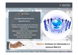 O projeto Redes Sociais da
           Expertise focou:

Levantar dados demográficos dos internautas;
 Identificar comportamento de utilização das
              redes sociais;
 Segmentar usuários por comportamento de
       utilização das redes sociais;
   Analisar o relacionamento com marcas
        através das redes sociais.




                                          Objetivo: Conhecer os internautas e o
                                                    universo Web 2.0
 