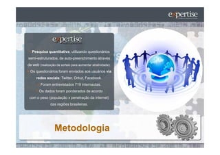 Pesquisa quantitativa, utilizando questionários
semi-estruturados, de auto-preenchimento através
da web (realização de sorteio para aumentar atratividade).
 Os questionários foram enviados aos usuários via
      redes sociais: Twitter, Orkut, Facebook.
         Foram entrevistados 719 internautas.
       Os dados foram ponderados de acordo
 com o peso (população x penetração da internet)
               das regiões brasileiras.




                  Metodologia
 