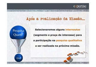 Selecionaremos alguns internautas

(segmento e praça de interesse) para

a participação na pesquisa qualitativa

 a ser realizada na próxima missão.
 