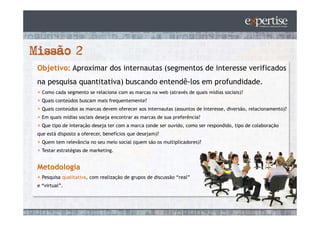 Objetivo: Aproximar dos internautas (segmentos de interesse verificados
na pesquisa quantitativa) buscando entendê-los em profundidade.
  Como cada segmento se relaciona com as marcas na web (através de quais mídias sociais)?
  Quais conteúdos buscam mais frequentemente?
  Quais conteúdos as marcas devem oferecer aos internautas (assuntos de interesse, diversão, relacionamento)?
  Em quais mídias sociais deseja encontrar as marcas de sua preferência?
  Que tipo de interação deseja ter com a marca (onde ser ouvido, como ser respondido, tipo de colaboração
que está disposto a oferecer, benefícios que desejam)?
  Quem tem relevância no seu meio social (quem são os multiplicadores)?
  Testar estratégias de marketing.


Metodologia
  Pesquisa qualitativa, com realização de grupos de discussão “real”
e “virtual”.
 