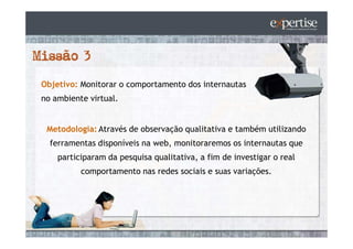 Objetivo: Monitorar o comportamento dos internautas
no ambiente virtual.


 Metodologia: Através de observação qualitativa e também utilizando
  ferramentas disponíveis na web, monitoraremos os internautas que
    participaram da pesquisa qualitativa, a fim de investigar o real
          comportamento nas redes sociais e suas variações.
 