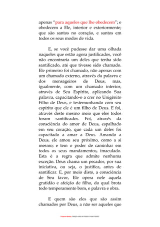 Projecto Wesley “GRAÇA LIVRE EM TODOS E PARA TODOS”
apenas “para aqueles que lhe obedecem”; e
obedecem a Ele, interior e exteriormente;
que são santos no coração, e santos em
todos os seus modos de vida.
E, se você pudesse dar uma olhada
naqueles que estão agora justificados, você
não encontraria um deles que tenha sido
santificado, até que tivesse sido chamado.
Ele primeiro foi chamado, não apenas com
um chamado externo, através da palavra e
dos mensageiros de Deus, mas,
igualmente, com um chamado interior,
através de Seu Espírito, aplicando Sua
palavra, capacitando-o a crer no Unigênito
Filho de Deus, e testemunhando com seu
espírito que ele é um filho de Deus. E foi,
através deste mesmo meio que eles todos
foram santificados. Foi, através da
consciência do amor de Deus, espalhado
em seu coração, que cada um deles foi
capacitado a amar a Deus. Amando a
Deus, ele amou seu próximo, como a si
mesmo; e tem o poder de caminhar em
todos os seus mandamentos, imaculado.
Esta é a regra que admite nenhuma
exceção. Deus chama um pecador, por sua
iniciativa, ou seja, o justifica, antes de
santificar. E, por meio disto, a consciência
de Seu favor, Ele opera nele aquela
gratidão e afeição de filho, do qual brota
todo temperamento bom, e palavra e obra.
E quem são eles que são assim
chamados por Deus, a não ser aqueles que
 