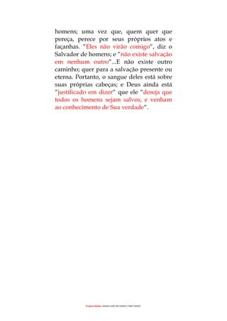 Projecto Wesley “GRAÇA LIVRE EM TODOS E PARA TODOS”
homens; uma vez que, quem quer que
pereça, perece por seus próprios atos e
façanhas. “Eles não virão comigo“, diz o
Salvador de homens; e “não existe salvação
em nenhum outro“...E não existe outro
caminho; quer para a salvação presente ou
eterna. Portanto, o sangue deles está sobre
suas próprias cabeças; e Deus ainda está
“justificado em dizer“ que ele “deseja que
todos os homens sejam salvos, e venham
ao conhecimento de Sua verdade“.
 