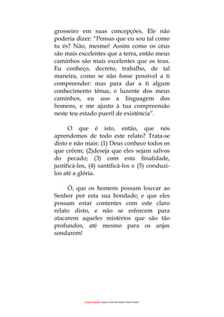 Projecto Wesley “GRAÇA LIVRE EM TODOS E PARA TODOS”
grosseiro em suas concepções, Ele não
poderia dizer: “Pensas que eu sou tal como
tu és? Não, mesmo! Assim como os céus
são mais excelentes que a terra, então meus
caminhos são mais excelentes que os teus.
Eu conheço, decreto, trabalho, de tal
maneira, como se não fosse possível a ti
compreender: mas para dar a ti algum
conhecimento tênue, e luzente dos meus
caminhos, eu uso a linguagem dos
homens, e me ajusto à tua compreensão
neste teu estado pueril de existência“.
O que é isto, então, que nós
aprendemos de todo este relato? Trata-se
disto e não mais: (1) Deus conhece todos os
que crêem; (2)deseja que eles sejam salvos
do pecado; (3) com esta finalidade,
justificá-los, (4) santificá-los e (5) conduzi-
los até a glória.
Ó, que os homens possam louvar ao
Senhor por esta sua bondade; e que eles
possam estar contentes com este claro
relato disto, e não se esforcem para
atacarem aqueles mistérios que são tão
profundos, até mesmo para os anjos
sondarem!
 