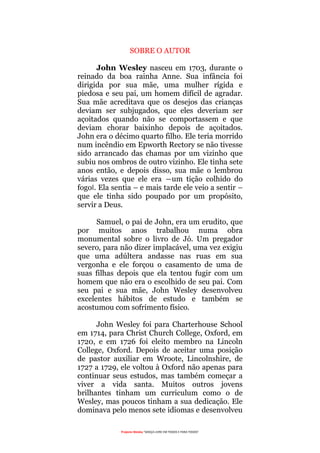 Projecto Wesley “GRAÇA LIVRE EM TODOS E PARA TODOS”
SOBRE O AUTOR
John Wesley nasceu em 1703, durante o
reinado da boa rainha Anne. Sua infância foi
dirigida por sua mãe, uma mulher rígida e
piedosa e seu pai, um homem difícil de agradar.
Sua mãe acreditava que os desejos das crianças
deviam ser subjugados, que eles deveriam ser
açoitados quando não se comportassem e que
deviam chorar baixinho depois de açoitados.
John era o décimo quarto filho. Ele teria morrido
num incêndio em Epworth Rectory se não tivesse
sido arrancado das chamas por um vizinho que
subiu nos ombros de outro vizinho. Ele tinha sete
anos então, e depois disso, sua mãe o lembrou
várias vezes que ele era ―um tição colhido do
fogo‖. Ela sentia – e mais tarde ele veio a sentir –
que ele tinha sido poupado por um propósito,
servir a Deus.
Samuel, o pai de John, era um erudito, que
por muitos anos trabalhou numa obra
monumental sobre o livro de Jó. Um pregador
severo, para não dizer implacável, uma vez exigiu
que uma adúltera andasse nas ruas em sua
vergonha e ele forçou o casamento de uma de
suas filhas depois que ela tentou fugir com um
homem que não era o escolhido de seu pai. Com
seu pai e sua mãe, John Wesley desenvolveu
excelentes hábitos de estudo e também se
acostumou com sofrimento físico.
John Wesley foi para Charterhouse School
em 1714, para Christ Church College, Oxford, em
1720, e em 1726 foi eleito membro na Lincoln
College, Oxford. Depois de aceitar uma posição
de pastor auxiliar em Wroote, Lincolnshire, de
1727 a 1729, ele voltou à Oxford não apenas para
continuar seus estudos, mas também começar a
viver a vida santa. Muitos outros jovens
brilhantes tinham um curriculum como o de
Wesley, mas poucos tinham a sua dedicação. Ele
dominava pelo menos sete idiomas e desenvolveu
 
