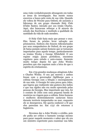Projecto Wesley “GRAÇA LIVRE EM TODOS E PARA TODOS”
uma visão verdadeiramente abrangente em todas
as áreas da investigação. Sua mente nunca
encerrou a busca pelo resto de sua vida. Quando
ele voltou de Wroote para Oxford, ele assumiu a
liderança de um grupo chamado Holy Club
(Clube Santo), iniciado por seu irmão Charles.
Aqui, eles buscavam reforçar a fé através do
estudo das Escrituras e medindo a qualidade da
santidade da vida de cada membro.
O Holy Club fazia mais que pensar e orar.
Eles foram às prisões levar salvação aos
prisioneiros. Embora eles fossem ridicularizados
por seus companheiros de Oxford, de seu grupo
de baixa posição saíram homens que se tornaram
importantes para aquele tempo, particularmente
os irmãos Wesley e George Whitefield. O seu
regime exigia jejuns periódicos, encontros
regulares para estudo e auto-exame. Somente
muito tempo depois foi que John Wesley
percebeu que eles seguiam mais a letra do que o
espírito do cristianismo.
Em 1735 grandes mudanças atingiram John
e Charles Wesley. O seu pai morreu e ambos
foram com o governador Ogilthorpe para a
colônia Georgia com a bênção e encorajamento
de sua mãe. A Georgia foi uma prova para John,
que logrou que realmente não gostava dos índios
e que sua rigidez não era muito apreciada pelas
pessoas da Georgia. Mas importante que isto, foi
o contato de John com uma pequena banda de
morávios na viagem para a colônia. Estes homens
e mulheres destemidamente cantavam hinos
durante terríveis tempestades no mar, enquanto
ele se desesperava. Ele queria conhecer a fé que
eles pareciam ter. Em 1737 ele retornou à
Inglaterra.
Devemos dar a John Wesley o crédito, pois
ele podia ser crítico o bastante consigo mesmo
para parar naquele momento e saber que ele era
um ministro experiente para examinar sua falta
 