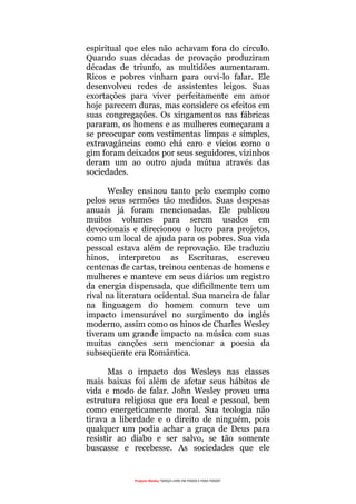 Projecto Wesley “GRAÇA LIVRE EM TODOS E PARA TODOS”
espiritual que eles não achavam fora do círculo.
Quando suas décadas de provação produziram
décadas de triunfo, as multidões aumentaram.
Ricos e pobres vinham para ouvi-lo falar. Ele
desenvolveu redes de assistentes leigos. Suas
exortações para viver perfeitamente em amor
hoje parecem duras, mas considere os efeitos em
suas congregações. Os xingamentos nas fábricas
pararam, os homens e as mulheres começaram a
se preocupar com vestimentas limpas e simples,
extravagâncias como chá caro e vícios como o
gim foram deixados por seus seguidores, vizinhos
deram um ao outro ajuda mútua através das
sociedades.
Wesley ensinou tanto pelo exemplo como
pelos seus sermões tão medidos. Suas despesas
anuais já foram mencionadas. Ele publicou
muitos volumes para serem usados em
devocionais e direcionou o lucro para projetos,
como um local de ajuda para os pobres. Sua vida
pessoal estava além de reprovação. Ele traduziu
hinos, interpretou as Escrituras, escreveu
centenas de cartas, treinou centenas de homens e
mulheres e manteve em seus diários um registro
da energia dispensada, que dificilmente tem um
rival na literatura ocidental. Sua maneira de falar
na linguagem do homem comum teve um
impacto imensurável no surgimento do inglês
moderno, assim como os hinos de Charles Wesley
tiveram um grande impacto na música com suas
muitas canções sem mencionar a poesia da
subseqüente era Romântica.
Mas o impacto dos Wesleys nas classes
mais baixas foi além de afetar seus hábitos de
vida e modo de falar. John Wesley proveu uma
estrutura religiosa que era local e pessoal, bem
como energeticamente moral. Sua teologia não
tirava a liberdade e o direito de ninguém, pois
qualquer um podia achar a graça de Deus para
resistir ao diabo e ser salvo, se tão somente
buscasse e recebesse. As sociedades que ele
 