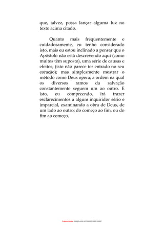 Projecto Wesley “GRAÇA LIVRE EM TODOS E PARA TODOS”
que, talvez, possa lançar alguma luz no
texto acima citado.
Quanto mais freqüentemente e
cuidadosamente, eu tenho considerado
isto, mais eu estou inclinado a pensar que o
Apóstolo não está descrevendo aqui (como
muitos têm suposto), uma série de causas e
efeitos; (isto não parece ter entrado no seu
coração); mas simplesmente mostrar o
método como Deus opera; a ordem na qual
os diversos ramos da salvação
constantemente seguem um ao outro. E
isto, eu compreendo, irá trazer
esclarecimentos a algum inquiridor sério e
imparcial, examinando a obra de Deus, de
um lado ao outro; do começo ao fim, ou do
fim ao começo.
 