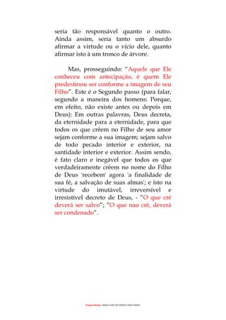 Projecto Wesley “GRAÇA LIVRE EM TODOS E PARA TODOS”
seria tão responsável quanto o outro.
Ainda assim, seria tanto um absurdo
afirmar a virtude ou o vício dele, quanto
afirmar isto à um tronco de árvore.
Mas, prosseguindo: “Aquele que Ele
conheceu com antecipação, é quem Ele
predestinou ser conforme a imagem de seu
Filho”. Este é o Segundo passo (para falar,
segundo a maneira dos homens: Porque,
em efeito, não existe antes ou depois em
Deus): Em outras palavras, Deus decreta,
da eternidade para a eternidade, para que
todos os que crêem no Filho de seu amor
sejam conforme a sua imagem; sejam salvo
de todo pecado interior e exterior, na
santidade interior e exterior. Assim sendo,
é fato claro e inegável que todos os que
verdadeiramente crêem no nome do Filho
de Deus 'recebem' agora 'a finalidade de
sua fé, a salvação de suas almas'; e isto na
virtude do imutável, irreversível e
irresistível decreto de Deus, - “O que crê
deverá ser salvo”; ”O que nao crê, deverá
ser condenado”.
 