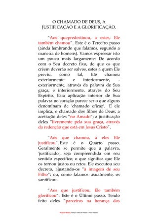 Projecto Wesley “GRAÇA LIVRE EM TODOS E PARA TODOS”
O CHAMADO DE DEUS, A
JUSTIFICAÇÃO E A GLORIFICAÇÃO.
”Aos quepredestinou, a estes, Ele
também chamou”. Este é o Terceiro passo
(ainda lembrando que falamos, segundo a
maneira de homens). Vamos expressar isto
um pouco mais largamente: De acordo
com o Seu decreto fixo, de que os que
crêem deverão ser salvos, estes a quem Ele
previu, como tal, Ele chamou
exteriormente e interiormente, -
exteriormente, através da palavra de Sua
graça; e interiormente, através do Seu
Espírito. Esta aplicação interior de Sua
palavra no coração parece ser o que alguns
denominam de 'chamado eficaz'. E ele
implica, o chamado dos filhos de Deus; a
aceitação deles “no Amado”; a justificação
deles “livremente pela sua graça, através
da redenção que está em Jesus Cristo”.
“Aos que chamou, a eles Ele
justificou“. Este é o Quarto passo.
Geralmente se permite que a palavra,
'justificado', seja compreendida em seu
sentido especifico; o que significa que Ele
os tornou justos ou retos. Ele executou seu
decreto, ajustando-os “à imagem de seu
Filho“; ou, como falamos usualmente, os
santificou.
“Aos que justificou, Ele também
glorificou“. Este é o Último passo. Tendo
feito deles “parceiros na herança dos
 