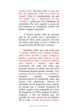 Projecto Wesley “GRAÇA LIVRE EM TODOS E PARA TODOS”
santos na luz”, Ele deu a eles “o reino que
lhes foi preparado, antes da criação do
mundo”. Este é o mandamento, em que
“de acordo com a deliberação de Sua
vontade“, o plano que Ele estabeleceu da
eternidade, Ele salva aqueles a quem ele
pré-conheceu; os verdadeiros crentes, em
todos os lugares e gerações.
A mesma grande obra de salvação
pela fé, de acordo com a presciência e
decreto de Deus, pode aparecer, sob uma
luz ainda mais clara, se nós a virmos de
trás para frente, do fim para o começo.
Suponha, então, que você esteja com
“a grande multidão que nenhum homem
pode contar, de toda a nação, e língua, e
família, e pessoas“; que “louvam ao que
está sentado no trono, e junto ao Cordeiro,
para sempre e sempre“, você não
encontraria um entre eles todos que
tivessem entrado na glória, que não fosse
testemunha daquela grande verdade, “Sem
santidade, homem algum verá ao Senhor“;
ninguém daquela companhia
incomensurável foi santificado, antes que
tivesse sido glorificado. Através da
santidade, ele foi preparado para a glória;
de acordo com a vontade invariável do
Senhor, aquela coroa, adquirida, por meio
do sangue de seu Filho, poderá ser dada a
ninguém, a não ser àqueles que são
nascidos de novo, através de seu Espírito.
Ele se torna “o autor da salvação eterna“,
 