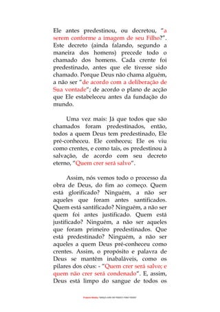 Projecto Wesley “GRAÇA LIVRE EM TODOS E PARA TODOS”
Ele antes predestinou, ou decretou, “a
serem conforme a imagem de seu Filho?”.
Este decreto (ainda falando, segundo a
maneira dos homens) precede todo o
chamado dos homens. Cada crente foi
predestinado, antes que ele tivesse sido
chamado. Porque Deus não chama alguém,
a não ser “de acordo com a deliberação de
Sua vontade“; de acordo o plano de acção
que Ele estabeleceu antes da fundação do
mundo.
Uma vez mais: Já que todos que são
chamados foram predestinados, então,
todos a quem Deus tem predestinado, Ele
pré-conheceu. Ele conheceu; Ele os viu
como crentes, e como tais, os predestinou à
salvação, de acordo com seu decreto
eterno, “Quem crer será salvo“.
Assim, nós vemos todo o processo da
obra de Deus, do fim ao começo. Quem
está glorificado? Ninguém, a não ser
aqueles que foram antes santificados.
Quem está santificado? Ninguém, a não ser
quem foi antes justificado. Quem está
justificado? Ninguém, a não ser aqueles
que foram primeiro predestinados. Que
está predestinado? Ninguém, a não ser
aqueles a quem Deus pré-conheceu como
crentes. Assim, o propósito e palavra de
Deus se mantêm inabaláveis, como os
pilares dos céus: - “Quem crer será salvo; e
quem não crer será condenado“. E, assim,
Deus está limpo do sangue de todos os
 