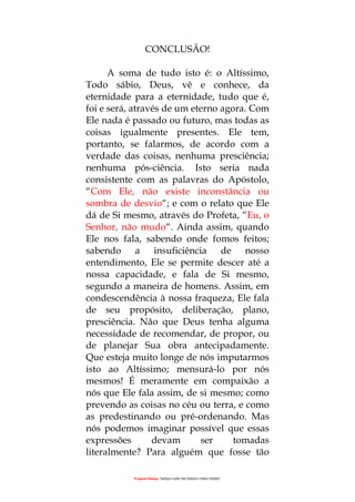 Projecto Wesley “GRAÇA LIVRE EM TODOS E PARA TODOS”
CONCLUSÃO!
A soma de tudo isto é: o Altíssimo,
Todo sábio, Deus, vê e conhece, da
eternidade para a eternidade, tudo que é,
foi e será, através de um eterno agora. Com
Ele nada é passado ou futuro, mas todas as
coisas igualmente presentes. Ele tem,
portanto, se falarmos, de acordo com a
verdade das coisas, nenhuma presciência;
nenhuma pós-ciência. Isto seria nada
consistente com as palavras do Apóstolo,
“Com Ele, não existe inconstância ou
sombra de desvio“; e com o relato que Ele
dá de Si mesmo, através do Profeta, “Eu, o
Senhor, não mudo“. Ainda assim, quando
Ele nos fala, sabendo onde fomos feitos;
sabendo a insuficiência de nosso
entendimento, Ele se permite descer até a
nossa capacidade, e fala de Si mesmo,
segundo a maneira de homens. Assim, em
condescendência à nossa fraqueza, Ele fala
de seu propósito, deliberação, plano,
presciência. Não que Deus tenha alguma
necessidade de recomendar, de propor, ou
de planejar Sua obra antecipadamente.
Que esteja muito longe de nós imputarmos
isto ao Altíssimo; mensurá-lo por nós
mesmos! É meramente em compaixão a
nós que Ele fala assim, de si mesmo; como
prevendo as coisas no céu ou terra, e como
as predestinando ou pré-ordenando. Mas
nós podemos imaginar possível que essas
expressões devam ser tomadas
literalmente? Para alguém que fosse tão
 