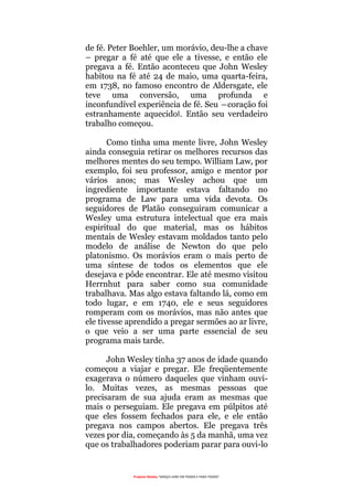 Projecto Wesley “GRAÇA LIVRE EM TODOS E PARA TODOS”
de fé. Peter Boehler, um morávio, deu-lhe a chave
– pregar a fé até que ele a tivesse, e então ele
pregava a fé. Então aconteceu que John Wesley
habitou na fé até 24 de maio, uma quarta-feira,
em 1738, no famoso encontro de Aldersgate, ele
teve uma conversão, uma profunda e
inconfundível experiência de fé. Seu ―coração foi
estranhamente aquecido‖. Então seu verdadeiro
trabalho começou.
Como tinha uma mente livre, John Wesley
ainda conseguia retirar os melhores recursos das
melhores mentes do seu tempo. William Law, por
exemplo, foi seu professor, amigo e mentor por
vários anos; mas Wesley achou que um
ingrediente importante estava faltando no
programa de Law para uma vida devota. Os
seguidores de Platão conseguiram comunicar a
Wesley uma estrutura intelectual que era mais
espiritual do que material, mas os hábitos
mentais de Wesley estavam moldados tanto pelo
modelo de análise de Newton do que pelo
platonismo. Os morávios eram o mais perto de
uma síntese de todos os elementos que ele
desejava e pôde encontrar. Ele até mesmo visitou
Herrnhut para saber como sua comunidade
trabalhava. Mas algo estava faltando lá, como em
todo lugar, e em 1740, ele e seus seguidores
romperam com os morávios, mas não antes que
ele tivesse aprendido a pregar sermões ao ar livre,
o que veio a ser uma parte essencial de seu
programa mais tarde.
John Wesley tinha 37 anos de idade quando
começou a viajar e pregar. Ele freqüentemente
exagerava o número daqueles que vinham ouvi-
lo. Muitas vezes, as mesmas pessoas que
precisaram de sua ajuda eram as mesmas que
mais o perseguiam. Ele pregava em púlpitos até
que eles fossem fechados para ele, e ele então
pregava nos campos abertos. Ele pregava três
vezes por dia, começando às 5 da manhã, uma vez
que os trabalhadores poderiam parar para ouvi-lo
 