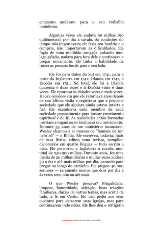 Projecto Wesley “GRAÇA LIVRE EM TODOS E PARA TODOS”
enquanto andavam para o seu trabalho
monótono.
Algumas vezes ele andava 60 milhas (90
quilômetros) por dia a cavalo. As condições do
tempo não importavam; ele fazia seu horário e o
cumpria, não importavam as dificuldades. Ele
fugia de uma multidão zangada pulando num
lago gelado, nadava para fora dele e continuava a
pregar novamente. Ele tinha a habilidade de
trazer as pessoas hostis para o seu lado.
Ele foi para Gales do Sul em 1741, para o
norte da Inglaterra em 1742, Irlanda em 1747, e
Escócia em 1751. No total, ele foi à Irlanda
quarenta e duas vezes e à Escócia vinte e duas
vezes. Ele retornou às cidades vezes e mais vezes.
Houve ocasiões em que ele retornava anos depois
de sua última visita e registrava que a pequena
sociedade que ele ajudara ainda estava intacta e
fiel. Ele examinava cada membro de cada
sociedade pessoalmente para buscar crescimento
espiritual e de fé. As sociedades então formadas
proviam a organização local para seu movimento.
Durante 53 anos de um ministério incansável,
Wesley chamou a si mesmo de "homem de um
livro só" — a Bíblia. Ele escreveu, todavia, mais
de 200 livros, editou uma revista, compilou
dicionários em quatro línguas — tudo escrito a
mão. Ele percorreu a Inglaterra a cavalo, num
total de 250.000 milhas. Durante anos, fez uma
média de 20 milhas diárias e muitas vezes andava
50 a 60 e até mais milhas por dia, parando para
pregar ao longo do caminho. Ele pregou 40.000
sermões — raramente menos que dois por dia e
às vezes sete, oito ou até mais.
O que Wesley pregava? Frugalidade,
limpeza, honestidade, salvação, boas relações
familiares, dúzias de outros temas, mas acima de
tudo, a fé em Cristo. Ele não pedia aos seus
ouvintes para deixarem suas igrejas, mas para
continuarem indo nelas. Ele lhes deu o refrigério
 