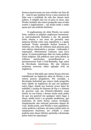 Projecto Wesley “GRAÇA LIVRE EM TODOS E PARA TODOS”
formou preservaram em seus estudos um foco de
fé – uma fé que também levou a uma maneira de
lidar com a realidade da vida das classes mais
pobres. A religião não era só para os ricos, mas
Wesley também não estava pregando uma revolta
contra o anglicanismo – até muito tarde e então
quase por um acidente histórico.
O anglicanismo de John Wesley era muito
forte, embora os púlpitos anglicanos tornassem-
se universalmente fechados a ele. Só quando
tinha oitenta e um anos ele permitiu uma
pequena divisão entre seus seguidores e a igreja
nacional. Tendo mandado muitos homens à
América, em 1784 ele ordenou mais pessoas para
este esforço missionário e, porque ―ordenação é
separação‖, efetivamente começou uma nova
igreja. O conservadorismo dele era tanto político
como religioso. Ele publicou uma carta aberta às
colônias americanas, aconselhando-as a
permanecerem leais à Grã-Bretanha, logo antes
da Revolução Americana. Ele não tolerava
nenhuma conversa sobre agitação civil na
Inglaterra.
Tem se discutido que outras forças estavam
trabalhando na Inglaterra além de Wesley e uns
outros poucos pregadores. Por exemplo, a
Revolução Industrial que estava vindo progrediu
mais rápido na Inglaterra do que em qualquer
outro lugar, dando aos homens novos tipos de
trabalho; a justiça do Sistema de Paz e o sistema
de governo com um Primeiro-Ministro eram
únicos na sua forma e deram muito mais poder
do que era possível em qualquer outro lugar à
classe média local e os grandes problemas, que
poderiam, de outra forma, causar revolução,
simplesmente não estavam presentes depois de
1750. Ainda assim, sem Wesley e seus seguidores,
como poderia o ateísmo, tal como existia entre os
camponeses franceses, ser evitado e como
poderia uma classe inferior oprimida e dominada
pelos vícios ter esperança?
 