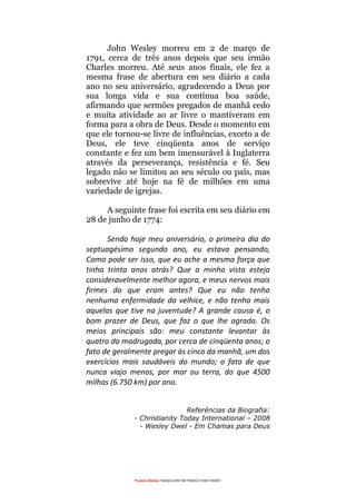 Projecto Wesley “GRAÇA LIVRE EM TODOS E PARA TODOS”
John Wesley morreu em 2 de março de
1791, cerca de três anos depois que seu irmão
Charles morreu. Até seus anos finais, ele fez a
mesma frase de abertura em seu diário a cada
ano no seu aniversário, agradecendo a Deus por
sua longa vida e sua contínua boa saúde,
afirmando que sermões pregados de manhã cedo
e muita atividade ao ar livre o mantiveram em
forma para a obra de Deus. Desde o momento em
que ele tornou-se livre de influências, exceto a de
Deus, ele teve cinqüenta anos de serviço
constante e fez um bem imensurável à Inglaterra
através da perseverança, resistência e fé. Seu
legado não se limitou ao seu século ou país, mas
sobrevive até hoje na fé de milhões em uma
variedade de igrejas.
A seguinte frase foi escrita em seu diário em
28 de junho de 1774:
Sendo hoje meu aniversário, o primeiro dia do
septuagésimo segundo ano, eu estava pensando,
Como pode ser isso, que eu ache a mesma força que
tinha trinta anos atrás? Que a minha vista esteja
consideravelmente melhor agora, e meus nervos mais
firmes do que eram antes? Que eu não tenha
nenhuma enfermidade da velhice, e não tenha mais
aquelas que tive na juventude? A grande causa é, o
bom prazer de Deus, que faz o que lhe agrada. Os
meios principais são: meu constante levantar às
quatro da madrugada, por cerca de cinqüenta anos; o
fato de geralmente pregar às cinco da manhã, um dos
exercícios mais saudáveis do mundo; o fato de que
nunca viajo menos, por mar ou terra, do que 4500
milhas (6.750 km) por ano.
Referências da Biografia:
- Christianity Today International – 2008
- Wesley Dwel - Em Chamas para Deus
 