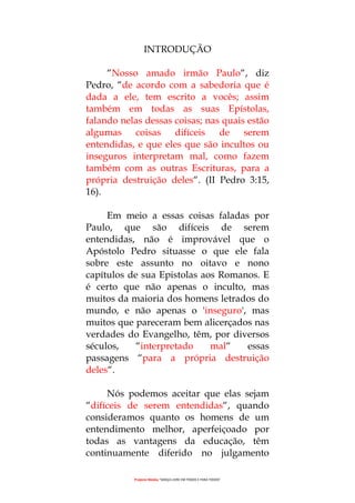 Projecto Wesley “GRAÇA LIVRE EM TODOS E PARA TODOS”
INTRODUÇÃO
“Nosso amado irmão Paulo“, diz
Pedro, “de acordo com a sabedoria que é
dada a ele, tem escrito a vocês; assim
também em todas as suas Epístolas,
falando nelas dessas coisas; nas quais estão
algumas coisas difíceis de serem
entendidas, e que eles que são incultos ou
inseguros interpretam mal, como fazem
também com as outras Escrituras, para a
própria destruição deles“. (II Pedro 3:15,
16).
Em meio a essas coisas faladas por
Paulo, que são difíceis de serem
entendidas, não é improvável que o
Apóstolo Pedro situasse o que ele fala
sobre este assunto no oitavo e nono
capítulos de sua Epistolas aos Romanos. E
é certo que não apenas o inculto, mas
muitos da maioria dos homens letrados do
mundo, e não apenas o 'inseguro', mas
muitos que pareceram bem alicerçados nas
verdades do Evangelho, têm, por diversos
séculos, “interpretado mal“ essas
passagens “para a própria destruição
deles“.
Nós podemos aceitar que elas sejam
“difíceis de serem entendidas“, quando
consideramos quanto os homens de um
entendimento melhor, aperfeiçoado por
todas as vantagens da educação, têm
continuamente diferido no julgamento
 