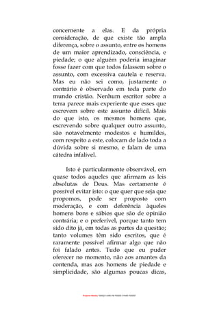 Projecto Wesley “GRAÇA LIVRE EM TODOS E PARA TODOS”
concernente a elas. E da própria
consideração, de que existe tão ampla
diferença, sobre o assunto, entre os homens
de um maior aprendizado, consciência, e
piedade; o que alguém poderia imaginar
fosse fazer com que todos falassem sobre o
assunto, com excessiva cautela e reserva.
Mas eu não sei como, justamente o
contrário é observado em toda parte do
mundo cristão. Nenhum escritor sobre a
terra parece mais experiente que esses que
escrevem sobre este assunto difícil. Mais
do que isto, os mesmos homens que,
escrevendo sobre qualquer outro assunto,
são notavelmente modestos e humildes,
com respeito a este, colocam de lado toda a
dúvida sobre si mesmo, e falam de uma
cátedra infalível.
Isto é particularmente observável, em
quase todos aqueles que afirmam as leis
absolutas de Deus. Mas certamente é
possível evitar isto: o que quer que seja que
propomos, pode ser proposto com
moderação, e com deferência àqueles
homens bons e sábios que são de opinião
contrária; e o preferível, porque tanto tem
sido dito já, em todas as partes da questão;
tanto volumes têm sido escritos, que é
raramente possível afirmar algo que não
foi falado antes. Tudo que eu puder
oferecer no momento, não aos amantes da
contenda, mas aos homens de piedade e
simplicidade, são algumas poucas dicas,
 