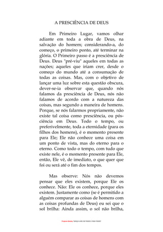 Projecto Wesley “GRAÇA LIVRE EM TODOS E PARA TODOS”
A PRESCIÊNCIA DE DEUS
Em Primeiro Lugar, vamos olhar
adiante em toda a obra de Deus, na
salvação do homem; considerando-a, do
começo, o primeiro ponto, até terminar na
glória. O Primeiro passo é a presciência de
Deus. Deus "pré-viu" aqueles em todas as
nações; aqueles que iriam crer, desde o
começo do mundo até a consumação de
todas as coisas. Mas, com o objetivo de
lançar uma luz sobre esta questão obscura,
dever-se-ia observar que, quando nós
falamos da presciência de Deus, nós não
falamos de acordo com a natureza das
coisas, mas segundo a maneira de homens.
Porque, se nós falarmos propriamente, não
existe tal coisa como presciência, ou pós-
ciência em Deus. Todo o tempo, ou
preferivelmente, toda a eternidade (para os
filhos dos homens), é o momento presente
para Ele; Ele não conhece uma coisa em
um ponto de vista, mas do eterno para o
eterno. Como todo o tempo, com tudo que
existe nele, é o momento presente para Ele,
então, Ele vê, de imediato, o que quer que
foi ou será até o fim dos tempos.
Mas observe: Nós não devemos
pensar que eles existem, porque Ele os
conhece. Não: Ele os conhece, porque eles
existem. Justamente como (se é permitido a
alguém comparar as coisas de homens com
as coisas profundas de Deus) eu sei que o
sol brilha: Ainda assim, o sol não brilha,
 