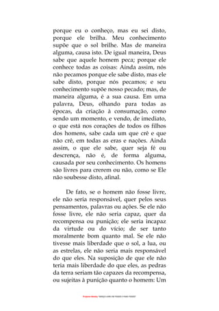 Projecto Wesley “GRAÇA LIVRE EM TODOS E PARA TODOS”
porque eu o conheço, mas eu sei disto,
porque ele brilha. Meu conhecimento
supõe que o sol brilhe. Mas de maneira
alguma, causa isto. De igual maneira, Deus
sabe que aquele homem peca; porque ele
conhece todas as coisas: Ainda assim, nós
não pecamos porque ele sabe disto, mas ele
sabe disto, porque nós pecamos; e seu
conhecimento supõe nosso pecado; mas, de
maneira alguma, é a sua causa. Em uma
palavra, Deus, olhando para todas as
épocas, da criação à consumação, como
sendo um momento, e vendo, de imediato,
o que está nos corações de todos os filhos
dos homens, sabe cada um que crê e que
não crê, em todas as eras e nações. Ainda
assim, o que ele sabe, quer seja fé ou
descrença, não é, de forma alguma,
causada por seu conhecimento. Os homens
são livres para crerem ou não, como se Ele
não soubesse disto, afinal.
De fato, se o homem não fosse livre,
ele não seria responsável, quer pelos seus
pensamentos, palavras ou ações. Se ele não
fosse livre, ele não seria capaz, quer da
recompensa ou punição; ele seria incapaz
da virtude ou do vício; de ser tanto
moralmente bom quanto mal. Se ele não
tivesse mais liberdade que o sol, a lua, ou
as estrelas, ele não seria mais responsável
do que eles. Na suposição de que ele não
teria mais liberdade do que eles, as pedras
da terra seriam tão capazes da recompensa,
ou sujeitas à punição quanto o homem: Um
 
